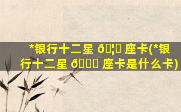 *
银行十二星 🦊 座卡(*
银行十二星 💐 座卡是什么卡)